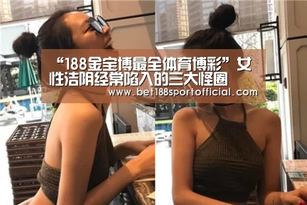 “188金宝博最全体育博彩”女性洁阴经常陷入的三大怪圈(图4) 金宝博官网