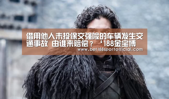 借用他人未投保交强险的车辆发生交通事故 由谁来赔偿?‘188金宝博最全体育博彩’(图3) 金宝博官网
